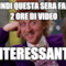 quindi questa sera farai 2 ore di video ...interessante...