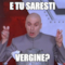 e tu saresti Vergine?