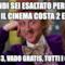 Quindi sei esaltato perché oggi il cinema costa 2 euro? Io con 3, vado gratis, tutti i giorni
