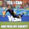 yes i CAN AND FUCK OFF GRAVITY