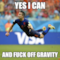 yes i CAN AND FUCK OFF GRAVITY